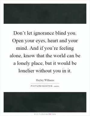 Don’t let ignorance blind you. Open your eyes, heart and your mind. And if you’re feeling alone, know that the world can be a lonely place, but it would be lonelier without you in it Picture Quote #1