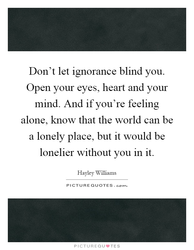 Don't let ignorance blind you. Open your eyes, heart and your mind. And if you're feeling alone, know that the world can be a lonely place, but it would be lonelier without you in it Picture Quote #1