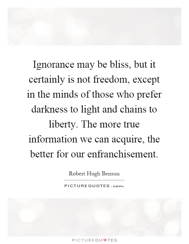 Ignorance may be bliss, but it certainly is not freedom, except in the minds of those who prefer darkness to light and chains to liberty. The more true information we can acquire, the better for our enfranchisement Picture Quote #1