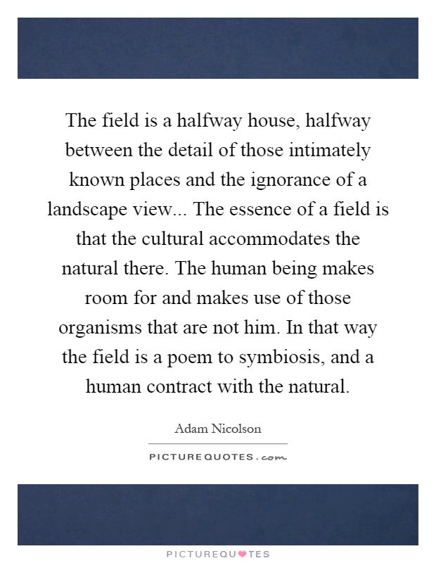 The field is a halfway house, halfway between the detail of those intimately known places and the ignorance of a landscape view... The essence of a field is that the cultural accommodates the natural there. The human being makes room for and makes use of those organisms that are not him. In that way the field is a poem to symbiosis, and a human contract with the natural Picture Quote #1