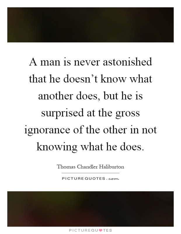A man is never astonished that he doesn't know what another does, but he is surprised at the gross ignorance of the other in not knowing what he does Picture Quote #1