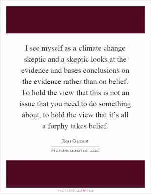 I see myself as a climate change skeptic and a skeptic looks at the evidence and bases conclusions on the evidence rather than on belief. To hold the view that this is not an issue that you need to do something about, to hold the view that it’s all a furphy takes belief Picture Quote #1