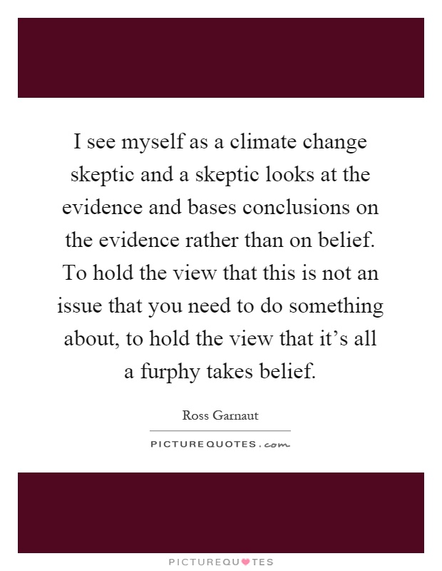 I see myself as a climate change skeptic and a skeptic looks at the evidence and bases conclusions on the evidence rather than on belief. To hold the view that this is not an issue that you need to do something about, to hold the view that it's all a furphy takes belief Picture Quote #1
