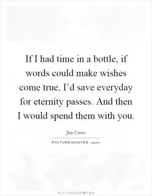 If I had time in a bottle, if words could make wishes come true, I’d save everyday for eternity passes. And then I would spend them with you Picture Quote #1