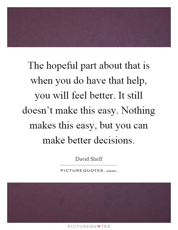 The hopeful part about that is when you do have that help, you will feel better. It still doesn't make this easy. Nothing makes this easy, but you can make better decisions Picture Quote #1
