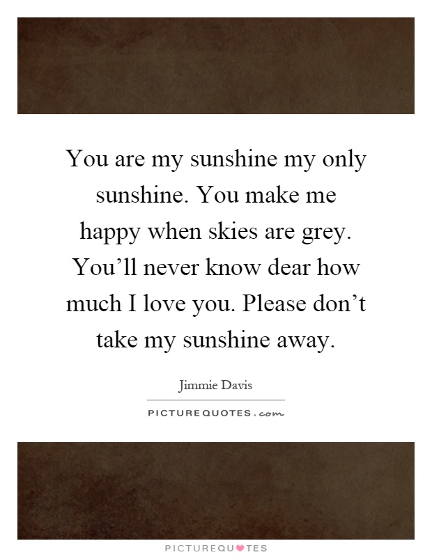 You are my sunshine my only sunshine. You make me happy when skies are grey. You'll never know dear how much I love you. Please don't take my sunshine away Picture Quote #1