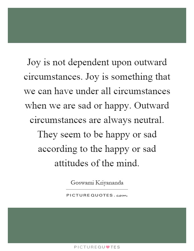 Joy is not dependent upon outward circumstances. Joy is something that we can have under all circumstances when we are sad or happy. Outward circumstances are always neutral. They seem to be happy or sad according to the happy or sad attitudes of the mind Picture Quote #1