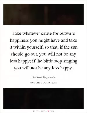 Take whatever cause for outward happiness you might have and take it within yourself, so that, if the sun should go out, you will not be any less happy; if the birds stop singing you will not be any less happy Picture Quote #1