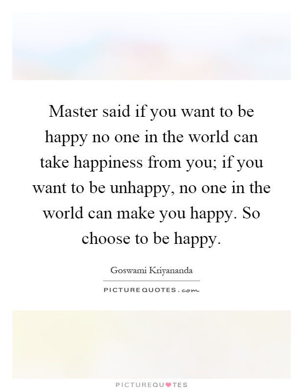 Master said if you want to be happy no one in the world can take happiness from you; if you want to be unhappy, no one in the world can make you happy. So choose to be happy Picture Quote #1