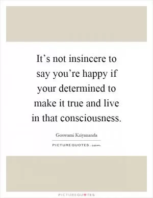 It’s not insincere to say you’re happy if your determined to make it true and live in that consciousness Picture Quote #1