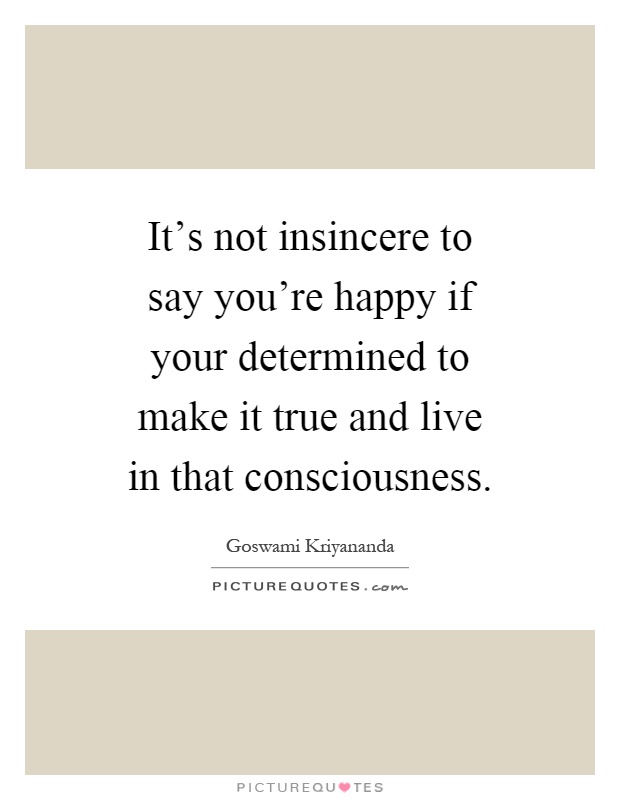 It's not insincere to say you're happy if your determined to make it true and live in that consciousness Picture Quote #1
