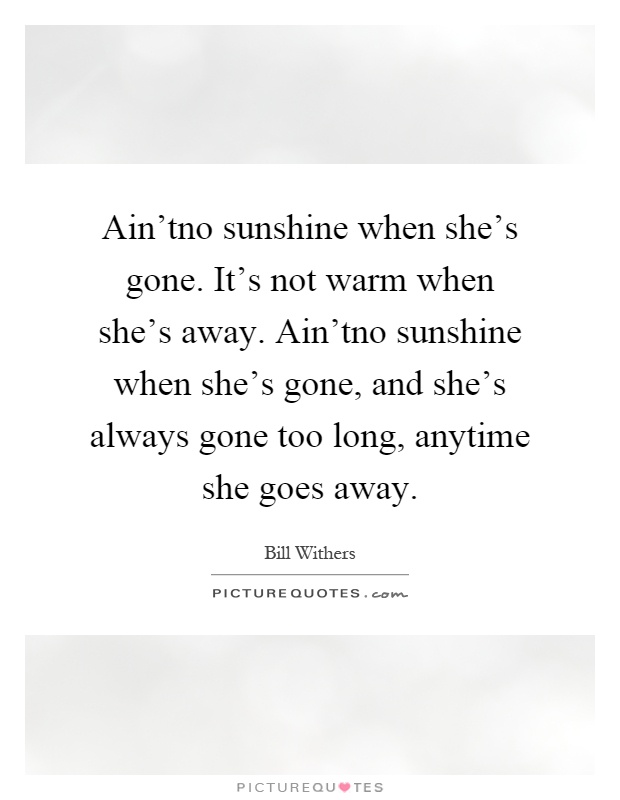 Ain'tno sunshine when she's gone. It's not warm when she's away. Ain'tno sunshine when she's gone, and she's always gone too long, anytime she goes away Picture Quote #1