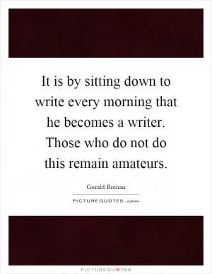 It is by sitting down to write every morning that he becomes a writer. Those who do not do this remain amateurs Picture Quote #1