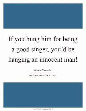 If you hung him for being a good singer, you’d be hanging an innocent man! Picture Quote #1