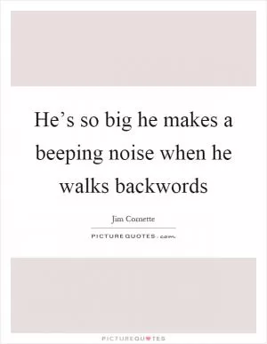 He’s so big he makes a beeping noise when he walks backwords Picture Quote #1