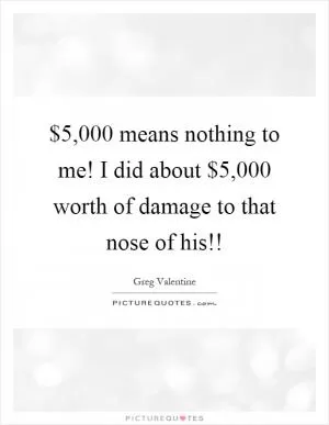 $5,000 means nothing to me! I did about $5,000 worth of damage to that nose of his!! Picture Quote #1