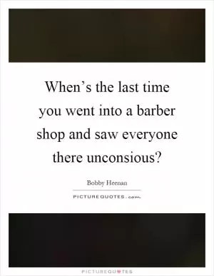 When’s the last time you went into a barber shop and saw everyone there unconsious? Picture Quote #1