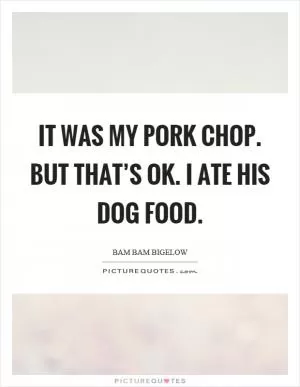 It was my pork chop. But that’s ok. I ate his dog food Picture Quote #1