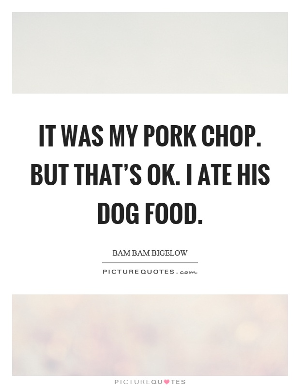 It was my pork chop. But that's ok. I ate his dog food Picture Quote #1