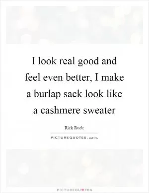 I look real good and feel even better, I make a burlap sack look like a cashmere sweater Picture Quote #1