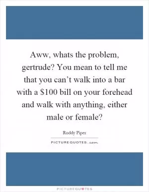 Aww, whats the problem, gertrude? You mean to tell me that you can’t walk into a bar with a $100 bill on your forehead and walk with anything, either male or female? Picture Quote #1
