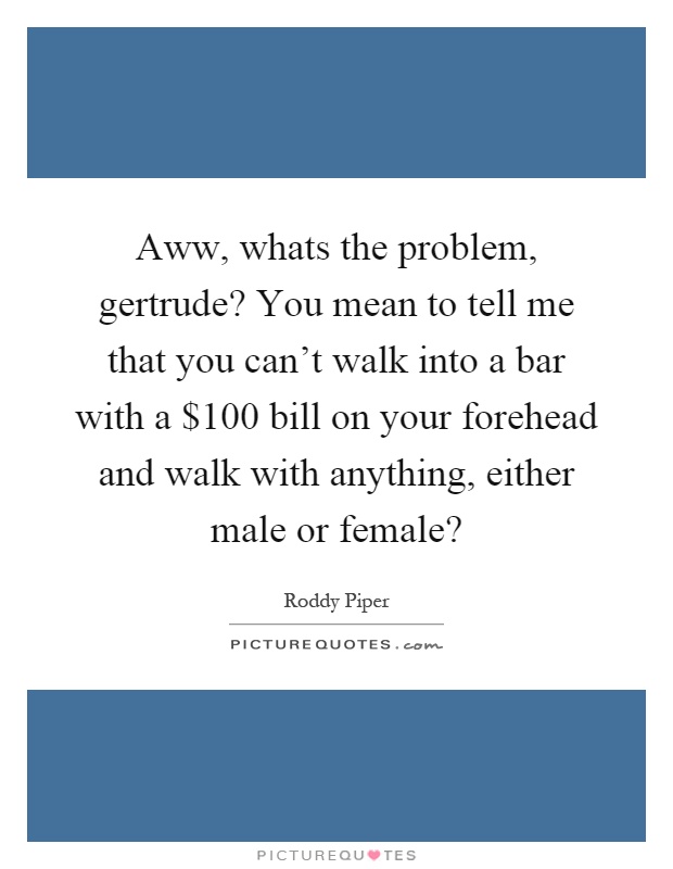 Aww, whats the problem, gertrude? You mean to tell me that you can't walk into a bar with a $100 bill on your forehead and walk with anything, either male or female? Picture Quote #1