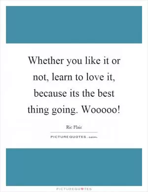 Whether you like it or not, learn to love it, because its the best thing going. Wooooo! Picture Quote #1