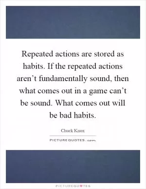 Repeated actions are stored as habits. If the repeated actions aren’t fundamentally sound, then what comes out in a game can’t be sound. What comes out will be bad habits Picture Quote #1
