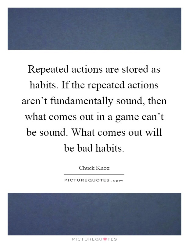 Repeated actions are stored as habits. If the repeated actions aren't fundamentally sound, then what comes out in a game can't be sound. What comes out will be bad habits Picture Quote #1