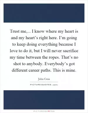 Trust me,... I know where my heart is and my heart’s right here. I’m going to keep doing everything because I love to do it, but I will never sacrifice my time between the ropes. That’s no shot to anybody. Everybody’s got different career paths. This is mine Picture Quote #1