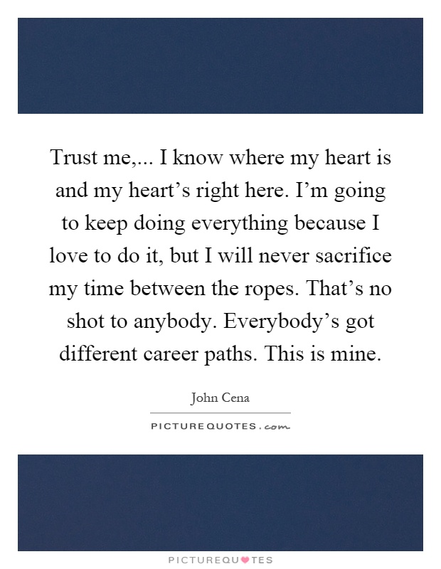 Trust me,... I know where my heart is and my heart's right here. I'm going to keep doing everything because I love to do it, but I will never sacrifice my time between the ropes. That's no shot to anybody. Everybody's got different career paths. This is mine Picture Quote #1