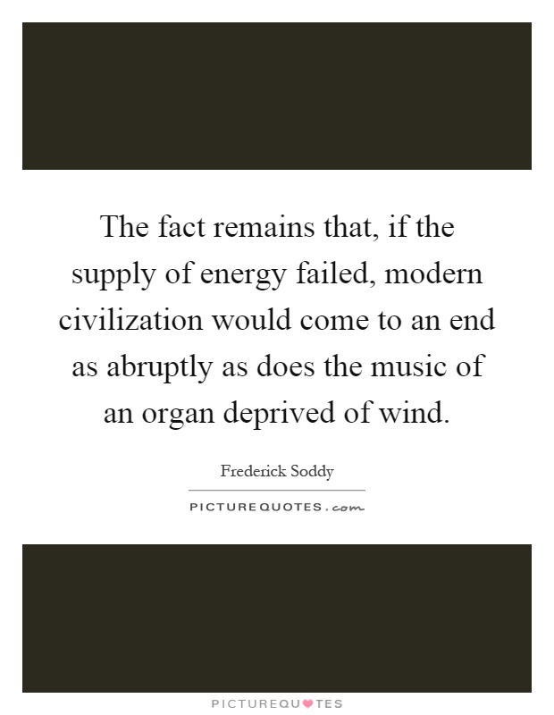 The fact remains that, if the supply of energy failed, modern civilization would come to an end as abruptly as does the music of an organ deprived of wind Picture Quote #1