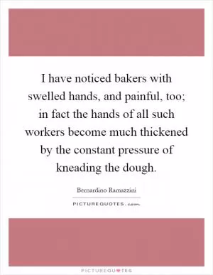 I have noticed bakers with swelled hands, and painful, too; in fact the hands of all such workers become much thickened by the constant pressure of kneading the dough Picture Quote #1