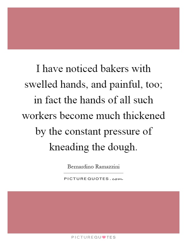 I have noticed bakers with swelled hands, and painful, too; in fact the hands of all such workers become much thickened by the constant pressure of kneading the dough Picture Quote #1