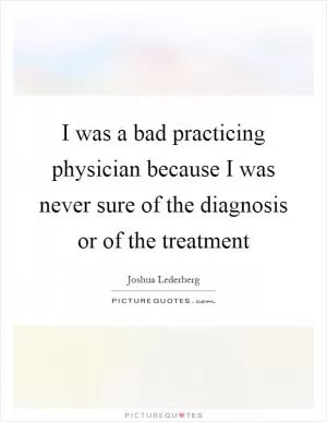 I was a bad practicing physician because I was never sure of the diagnosis or of the treatment Picture Quote #1
