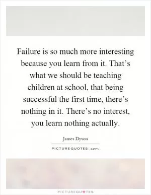 Failure is so much more interesting because you learn from it. That’s what we should be teaching children at school, that being successful the first time, there’s nothing in it. There’s no interest, you learn nothing actually Picture Quote #1