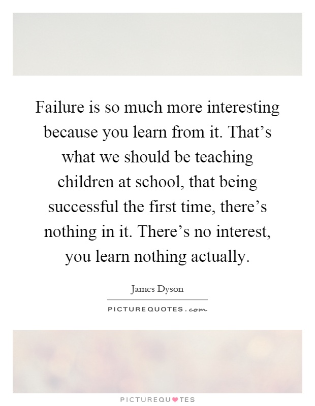 Failure is so much more interesting because you learn from it. That's what we should be teaching children at school, that being successful the first time, there's nothing in it. There's no interest, you learn nothing actually Picture Quote #1