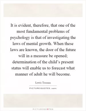 It is evident, therefore, that one of the most fundamental problems of psychology is that of investigating the laws of mental growth. When these laws are known, the door of the future will in a measure be opened; determination of the child’s present status will enable us to forecast what manner of adult he will become Picture Quote #1