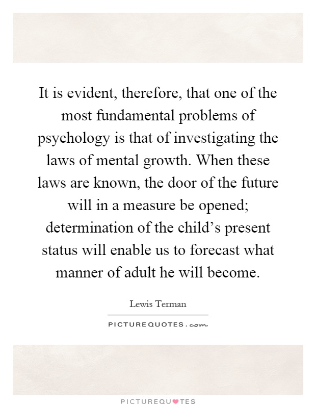 It is evident, therefore, that one of the most fundamental problems of psychology is that of investigating the laws of mental growth. When these laws are known, the door of the future will in a measure be opened; determination of the child's present status will enable us to forecast what manner of adult he will become Picture Quote #1