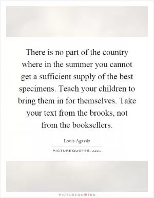There is no part of the country where in the summer you cannot get a sufficient supply of the best specimens. Teach your children to bring them in for themselves. Take your text from the brooks, not from the booksellers Picture Quote #1