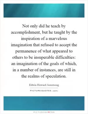 Not only did he teach by accomplishment, but he taught by the inspiration of a marvelous imagination that refused to accept the permanence of what appeared to others to be insuperable difficulties: an imagination of the goals of which, in a number of instances, are still in the realms of speculation Picture Quote #1
