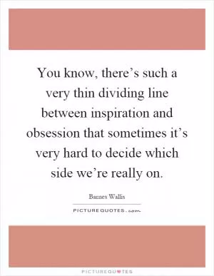 You know, there’s such a very thin dividing line between inspiration and obsession that sometimes it’s very hard to decide which side we’re really on Picture Quote #1