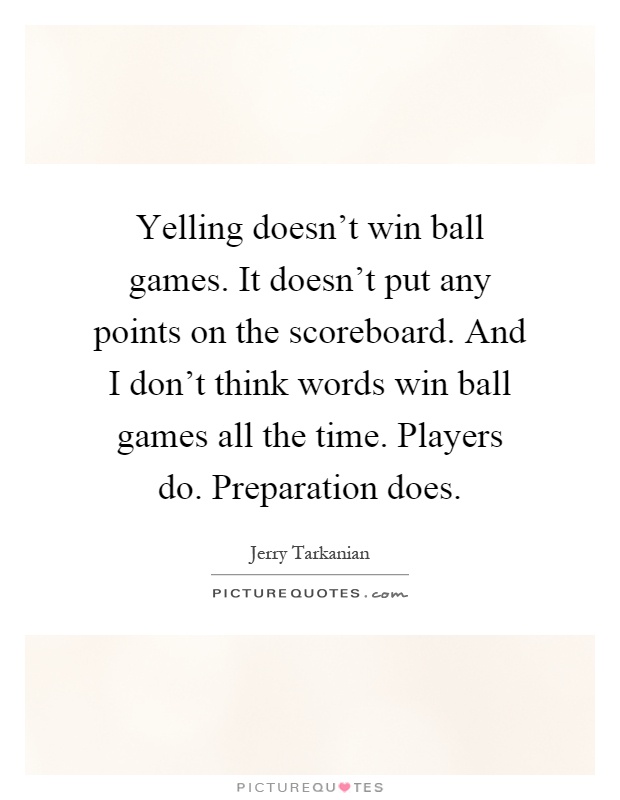 Yelling doesn't win ball games. It doesn't put any points on the scoreboard. And I don't think words win ball games all the time. Players do. Preparation does Picture Quote #1