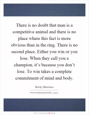 There is no doubt that man is a competitive animal and there is no place where this fact is more obvious than in the ring. There is no second place. Either you win or you lose. When they call you a champion, it’s because you don’t lose. To win takes a complete commitment of mind and body Picture Quote #1
