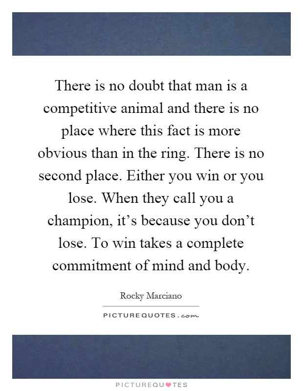 There is no doubt that man is a competitive animal and there is no place where this fact is more obvious than in the ring. There is no second place. Either you win or you lose. When they call you a champion, it's because you don't lose. To win takes a complete commitment of mind and body Picture Quote #1