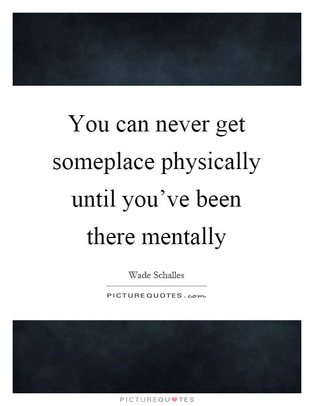 You can never get someplace physically until you've been there mentally Picture Quote #1