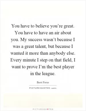 You have to believe you’re great. You have to have an air about you. My success wasn’t because I was a great talent, but because I wanted it more than anybody else. Every minute I step on that field, I want to prove I’m the best player in the league Picture Quote #1