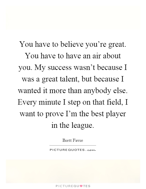 You have to believe you're great. You have to have an air about you. My success wasn't because I was a great talent, but because I wanted it more than anybody else. Every minute I step on that field, I want to prove I'm the best player in the league Picture Quote #1
