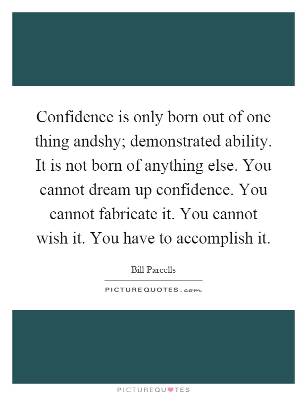 Confidence is only born out of one thing andshy; demonstrated ability. It is not born of anything else. You cannot dream up confidence. You cannot fabricate it. You cannot wish it. You have to accomplish it Picture Quote #1