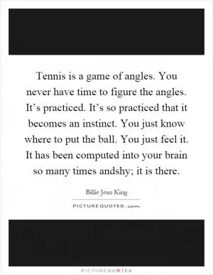 Tennis is a game of angles. You never have time to figure the angles. It’s practiced. It’s so practiced that it becomes an instinct. You just know where to put the ball. You just feel it. It has been computed into your brain so many times andshy; it is there Picture Quote #1